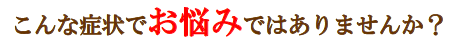 こんな症状でお悩みではありませんか？