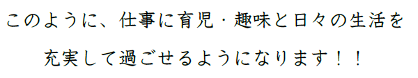このように、仕事に育児・趣味と日々の生活を充実して過ごせるようになります！！